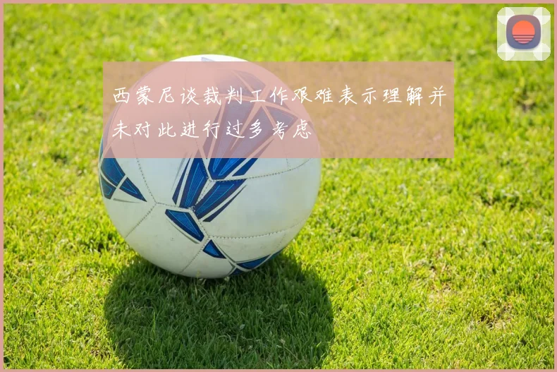 西蒙尼谈裁判工作艰难表示理解并未对此进行过多考虑