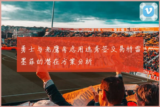勇士与老鹰考虑用选秀签交易特雷墨菲的潜在方案分析
