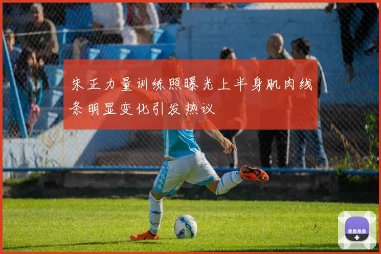 朱正力量训练照曝光上半身肌肉线条明显变化引发热议