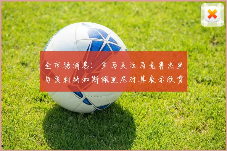 全市场消息：罗马关注马竞鲁杰里与莫利纳加斯佩里尼对其表示欣赏