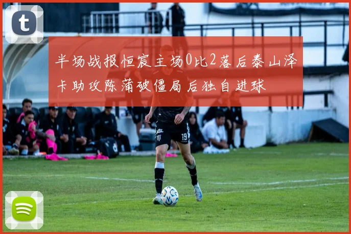 半场战报恒宸主场0比2落后泰山泽卡助攻陈蒲破僵局后独自进球