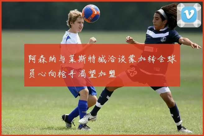 阿森纳与莱斯特城洽谈蒙加转会球员心向枪手渴望加盟