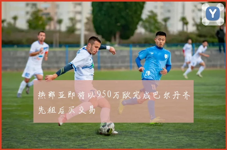 热那亚即将以950万欧完成巴尔丹齐先租后买交易