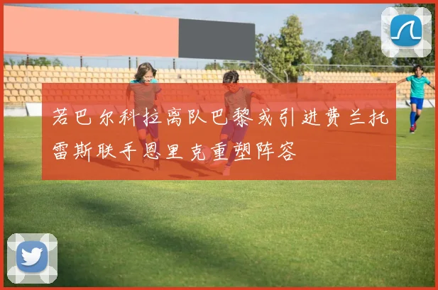 若巴尔科拉离队巴黎或引进费兰托雷斯联手恩里克重塑阵容