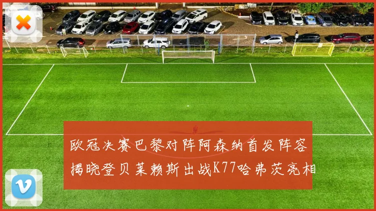 欧冠决赛巴黎对阵阿森纳首发阵容揭晓登贝莱赖斯出战K77哈弗茨亮相