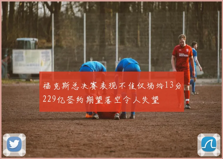 福克斯总决赛表现不佳仅场均13分229亿签约期望落空令人失望