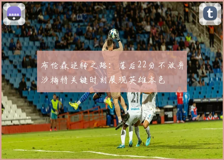布伦森逆转之路：落后22分不放弃沙梅特关键时刻展现英雄本色
