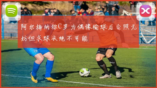 阿尔梅纳称C罗为偶像输球后合照无妨但求球衣绝不可能