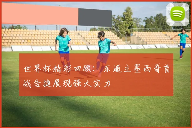 世界杯精彩回顾：东道主墨西哥首战告捷展现强大实力