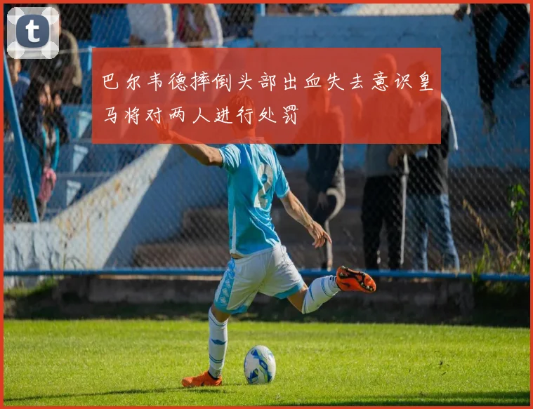 巴尔韦德摔倒头部出血失去意识皇马将对两人进行处罚
