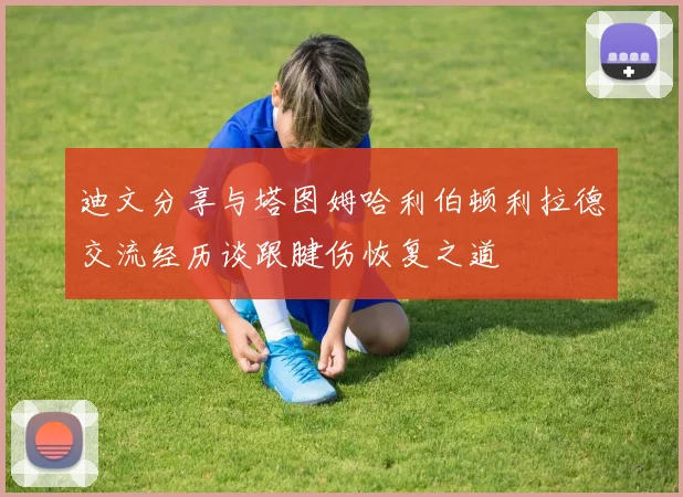 迪文分享与塔图姆哈利伯顿利拉德交流经历谈跟腱伤恢复之道