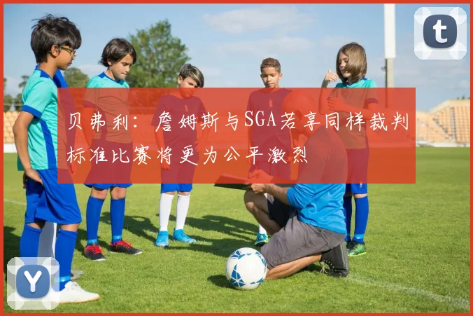 贝弗利：詹姆斯与SGA若享同样裁判标准比赛将更为公平激烈