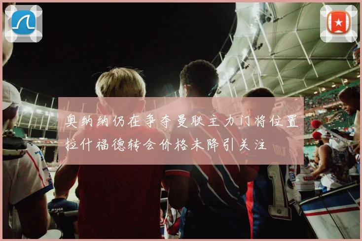 奥纳纳仍在争夺曼联主力门将位置拉什福德转会价格未降引关注