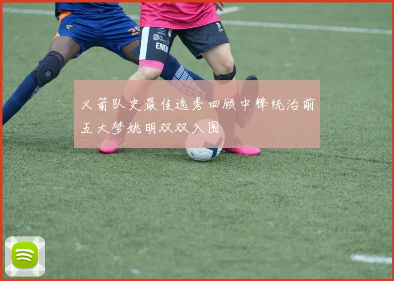 火箭队史最佳选秀回顾中锋统治前五大梦姚明双双入围