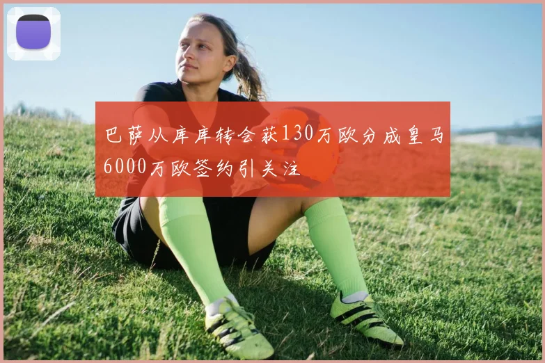 巴萨从库库转会获130万欧分成皇马6000万欧签约引关注