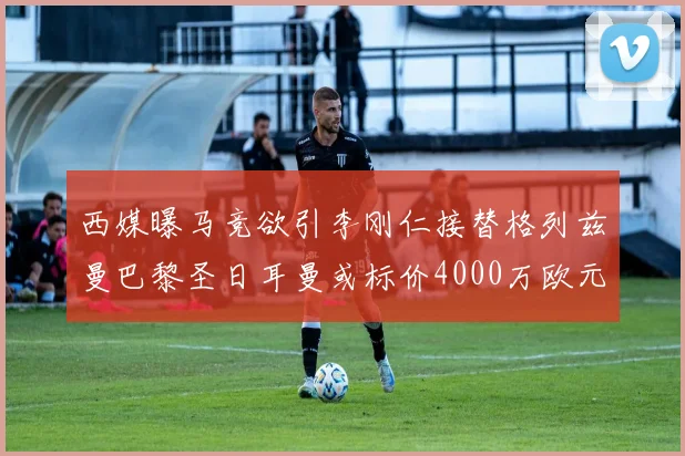 西媒曝马竞欲引李刚仁接替格列兹曼巴黎圣日耳曼或标价4000万欧元