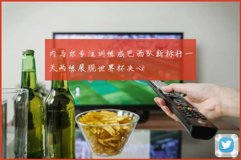 内马尔专注训练成巴西队新标杆一天两练展现世界杯决心